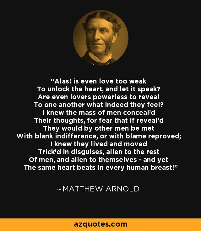 Alas! is even love too weak To unlock the heart, and let it speak? Are even lovers powerless to reveal To one another what indeed they feel? I knew the mass of men conceal'd Their thoughts, for fear that if reveal'd They would by other men be met With blank indifference, or with blame reproved; I knew they lived and moved Trick'd in disguises, alien to the rest Of men, and alien to themselves - and yet The same heart beats in every human breast! - Matthew Arnold