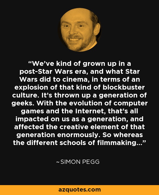We've kind of grown up in a post-Star Wars era, and what Star Wars did to cinema, in terms of an explosion of that kind of blockbuster culture. It's thrown up a generation of geeks. With the evolution of computer games and the Internet, that's all impacted on us as a generation, and affected the creative element of that generation enormously. So whereas the different schools of filmmaking... - Simon Pegg