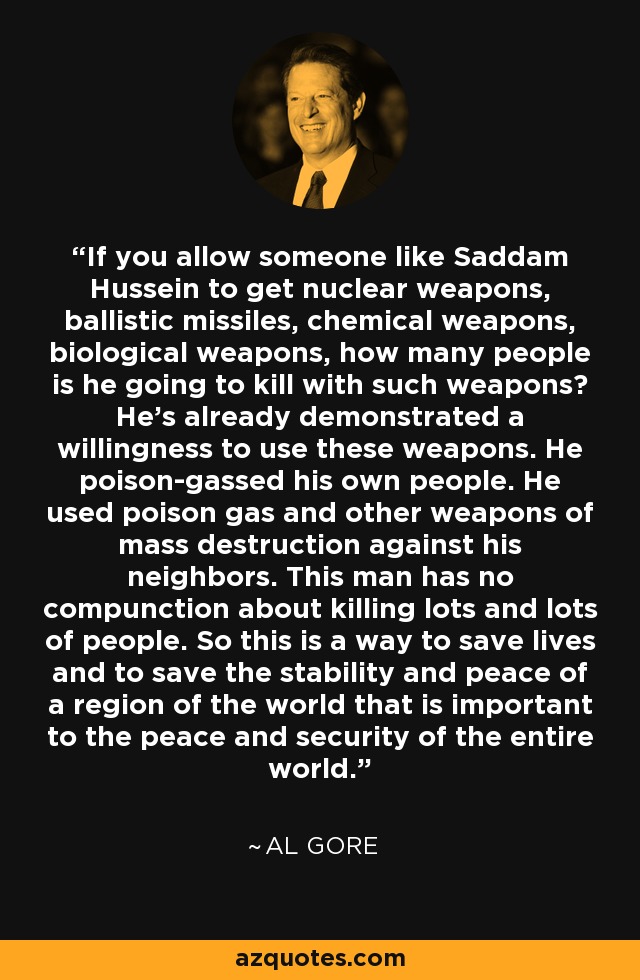 If you allow someone like Saddam Hussein to get nuclear weapons, ballistic missiles, chemical weapons, biological weapons, how many people is he going to kill with such weapons? He's already demonstrated a willingness to use these weapons. He poison-gassed his own people. He used poison gas and other weapons of mass destruction against his neighbors. This man has no compunction about killing lots and lots of people. So this is a way to save lives and to save the stability and peace of a region of the world that is important to the peace and security of the entire world. - Al Gore