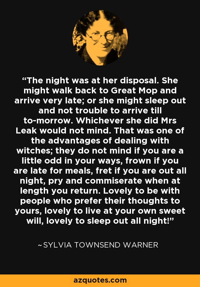 The night was at her disposal. She might walk back to Great Mop and arrive very late; or she might sleep out and not trouble to arrive till to-morrow. Whichever she did Mrs Leak would not mind. That was one of the advantages of dealing with witches; they do not mind if you are a little odd in your ways, frown if you are late for meals, fret if you are out all night, pry and commiserate when at length you return. Lovely to be with people who prefer their thoughts to yours, lovely to live at your own sweet will, lovely to sleep out all night! - Sylvia Townsend Warner