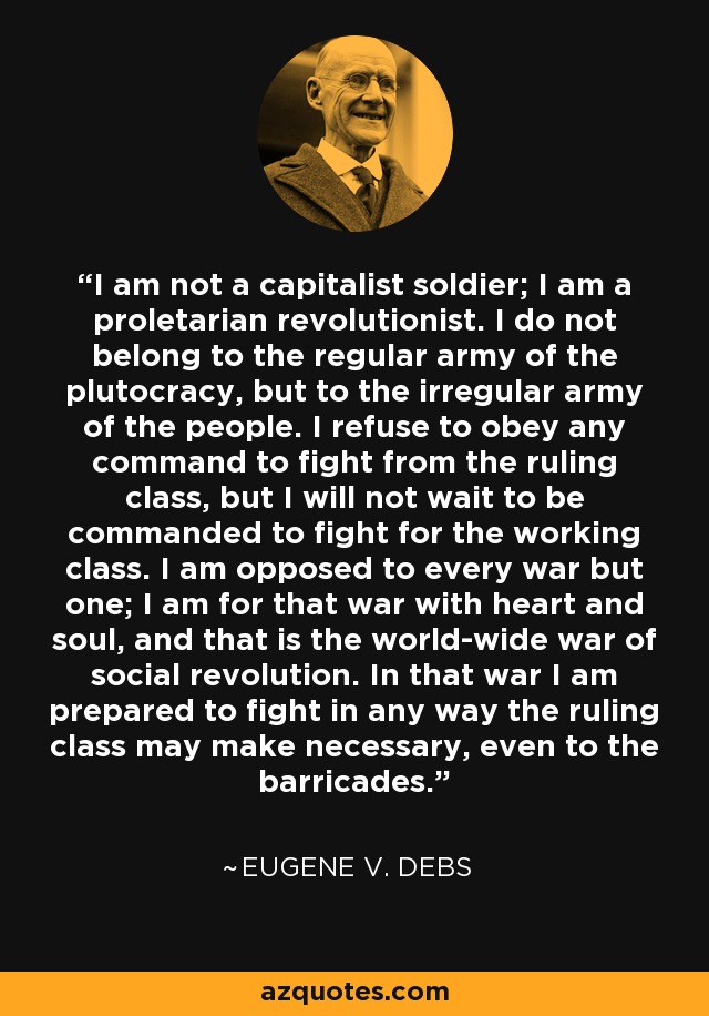 I am not a capitalist soldier; I am a proletarian revolutionist. I do not belong to the regular army of the plutocracy, but to the irregular army of the people. I refuse to obey any command to fight from the ruling class, but I will not wait to be commanded to fight for the working class. I am opposed to every war but one; I am for that war with heart and soul, and that is the world-wide war of social revolution. In that war I am prepared to fight in any way the ruling class may make necessary, even to the barricades. - Eugene V. Debs