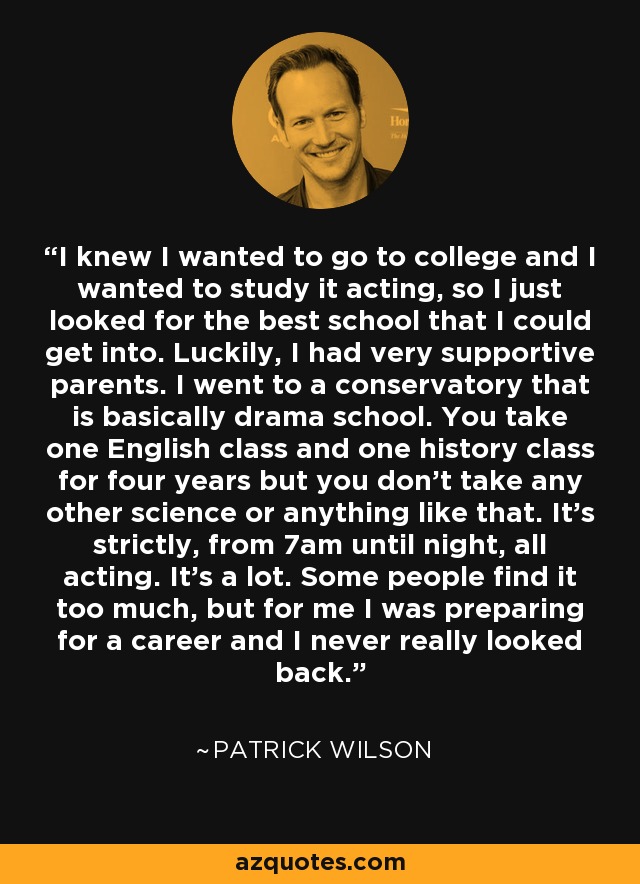 I knew I wanted to go to college and I wanted to study it acting, so I just looked for the best school that I could get into. Luckily, I had very supportive parents. I went to a conservatory that is basically drama school. You take one English class and one history class for four years but you don't take any other science or anything like that. It's strictly, from 7am until night, all acting. It's a lot. Some people find it too much, but for me I was preparing for a career and I never really looked back. - Patrick Wilson