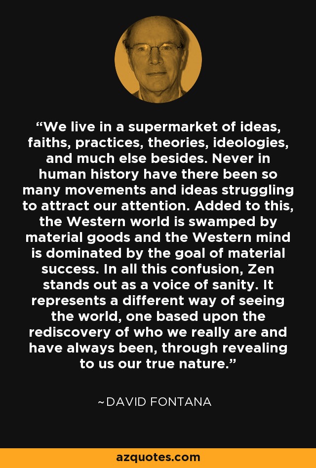 We live in a supermarket of ideas, faiths, practices, theories, ideologies, and much else besides. Never in human history have there been so many movements and ideas struggling to attract our attention. Added to this, the Western world is swamped by material goods and the Western mind is dominated by the goal of material success. In all this confusion, Zen stands out as a voice of sanity. It represents a different way of seeing the world, one based upon the rediscovery of who we really are and have always been, through revealing to us our true nature. - David Fontana