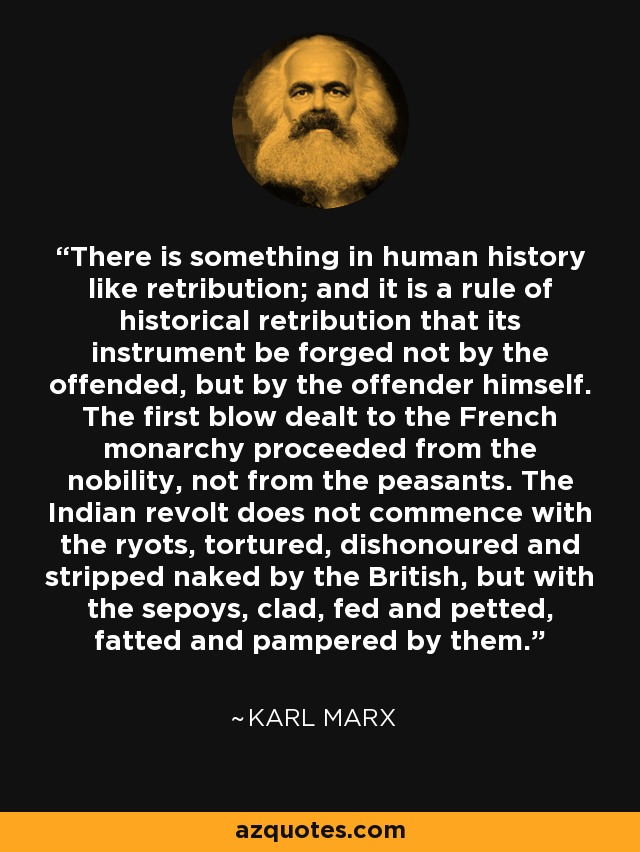 There is something in human history like retribution; and it is a rule of historical retribution that its instrument be forged not by the offended, but by the offender himself. The first blow dealt to the French monarchy proceeded from the nobility, not from the peasants. The Indian revolt does not commence with the ryots, tortured, dishonoured and stripped naked by the British, but with the sepoys, clad, fed and petted, fatted and pampered by them. - Karl Marx