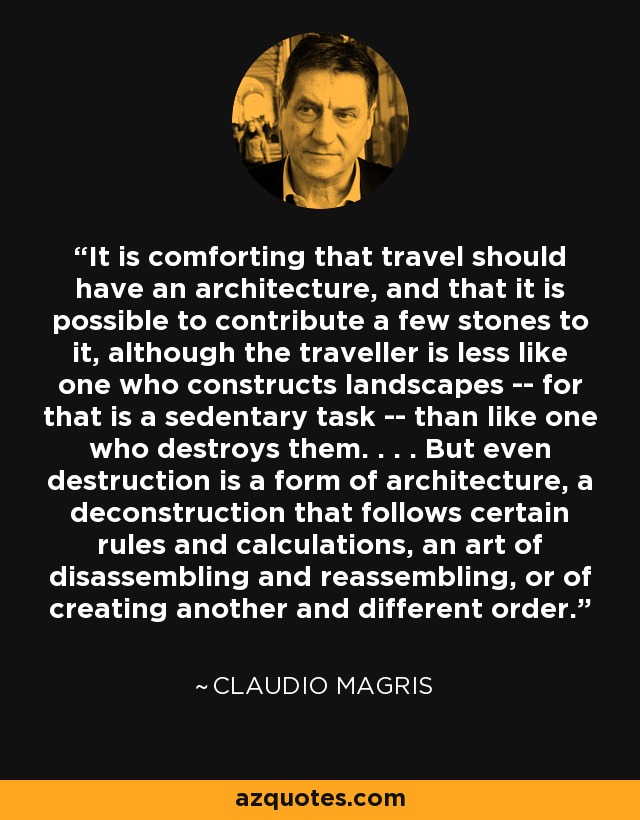 It is comforting that travel should have an architecture, and that it is possible to contribute a few stones to it, although the traveller is less like one who constructs landscapes -- for that is a sedentary task -- than like one who destroys them. . . . But even destruction is a form of architecture, a deconstruction that follows certain rules and calculations, an art of disassembling and reassembling, or of creating another and different order. - Claudio Magris