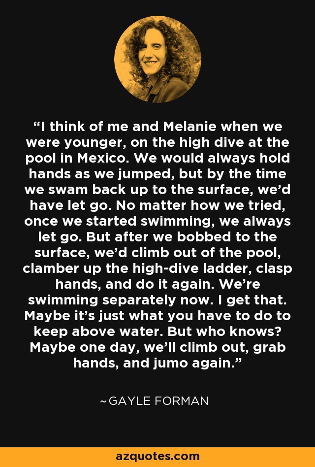 I think of me and Melanie when we were younger, on the high dive at the pool in Mexico. We would always hold hands as we jumped, but by the time we swam back up to the surface, we'd have let go. No matter how we tried, once we started swimming, we always let go. But after we bobbed to the surface, we'd climb out of the pool, clamber up the high-dive ladder, clasp hands, and do it again. We're swimming separately now. I get that. Maybe it's just what you have to do to keep above water. But who knows? Maybe one day, we'll climb out, grab hands, and jumo again. - Gayle Forman