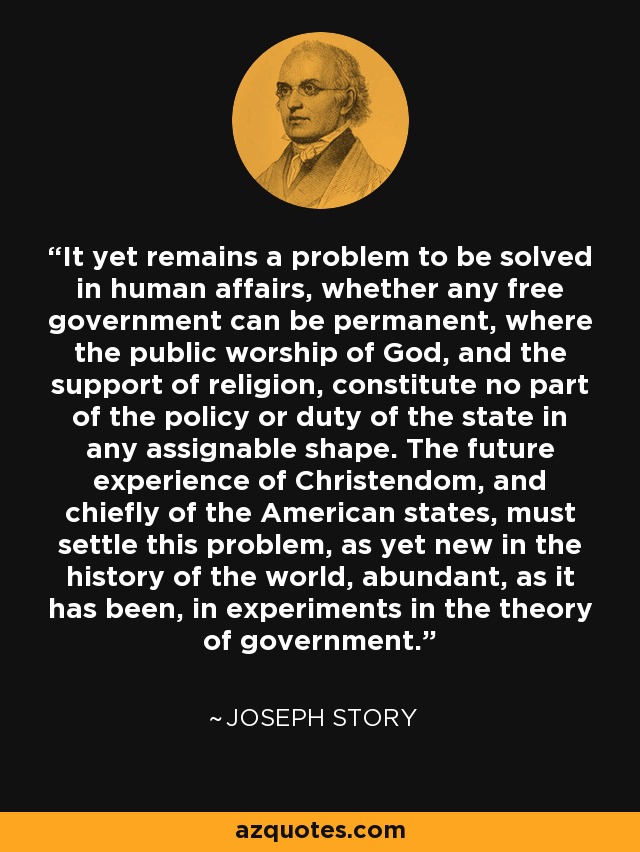It yet remains a problem to be solved in human affairs, whether any free government can be permanent, where the public worship of God, and the support of religion, constitute no part of the policy or duty of the state in any assignable shape. The future experience of Christendom, and chiefly of the American states, must settle this problem, as yet new in the history of the world, abundant, as it has been, in experiments in the theory of government. - Joseph Story