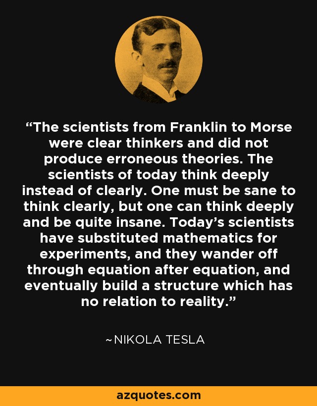The scientists from Franklin to Morse were clear thinkers and did not produce erroneous theories. The scientists of today think deeply instead of clearly. One must be sane to think clearly, but one can think deeply and be quite insane. Today's scientists have substituted mathematics for experiments, and they wander off through equation after equation, and eventually build a structure which has no relation to reality. - Nikola Tesla