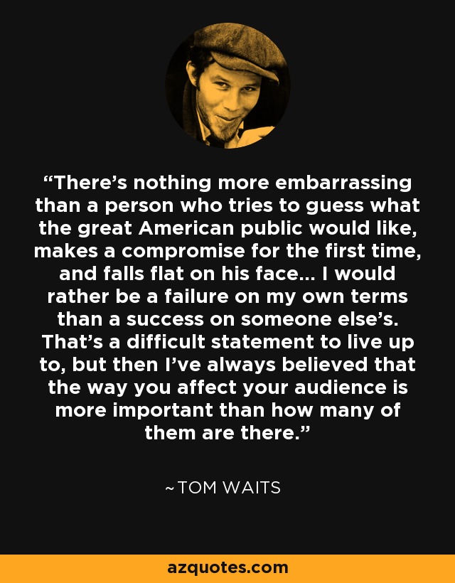 There’s nothing more embarrassing than a person who tries to guess what the great American public would like, makes a compromise for the first time, and falls flat on his face… I would rather be a failure on my own terms than a success on someone else’s. That’s a difficult statement to live up to, but then I’ve always believed that the way you affect your audience is more important than how many of them are there. - Tom Waits