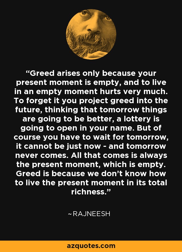 Greed arises only because your present moment is empty, and to live in an empty moment hurts very much. To forget it you project greed into the future, thinking that tomorrow things are going to be better, a lottery is going to open in your name. But of course you have to wait for tomorrow, it cannot be just now - and tomorrow never comes. All that comes is always the present moment, which is empty. Greed is because we don't know how to live the present moment in its total richness. - Rajneesh
