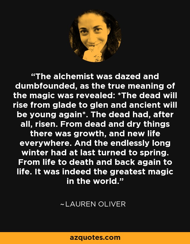 The alchemist was dazed and dumbfounded, as the true meaning of the magic was revealed: *The dead will rise from glade to glen and ancient will be young again*. The dead had, after all, risen. From dead and dry things there was growth, and new life everywhere. And the endlessly long winter had at last turned to spring. From life to death and back again to life. It was indeed the greatest magic in the world. - Lauren Oliver