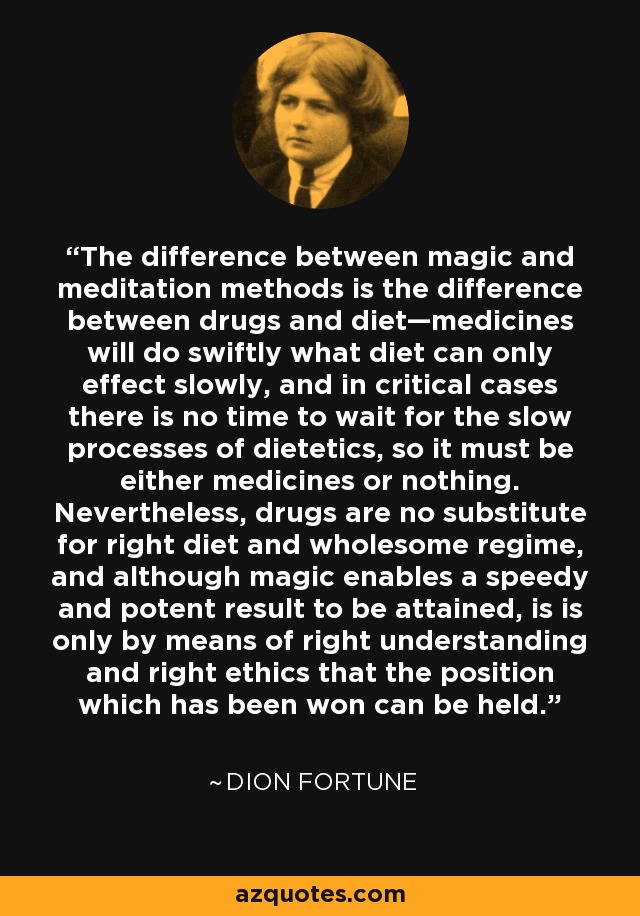 The difference between magic and meditation methods is the difference between drugs and diet—medicines will do swiftly what diet can only effect slowly, and in critical cases there is no time to wait for the slow processes of dietetics, so it must be either medicines or nothing. Nevertheless, drugs are no substitute for right diet and wholesome regime, and although magic enables a speedy and potent result to be attained, is is only by means of right understanding and right ethics that the position which has been won can be held. - Dion Fortune