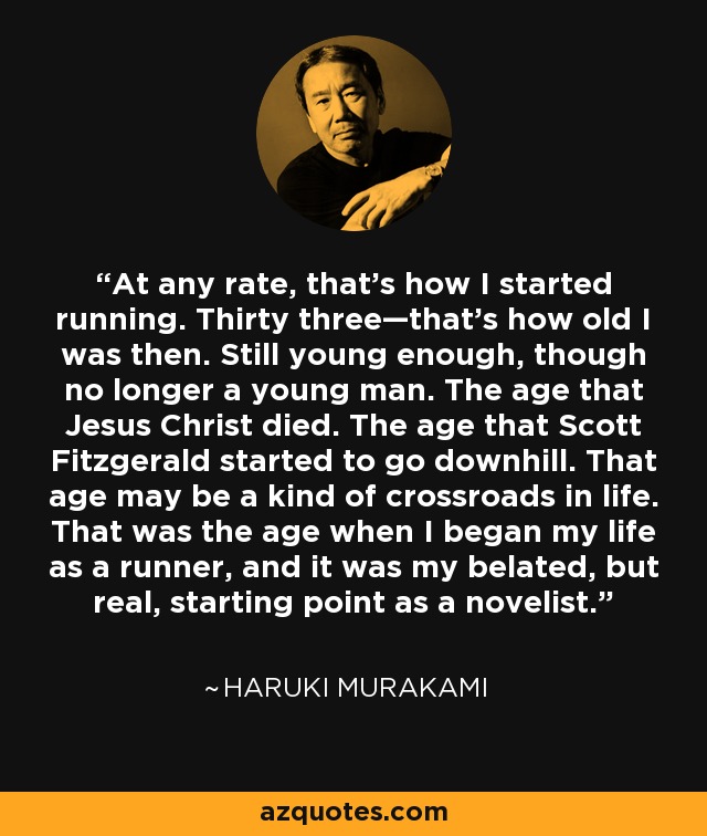 At any rate, that’s how I started running. Thirty three—that’s how old I was then. Still young enough, though no longer a young man. The age that Jesus Christ died. The age that Scott Fitzgerald started to go downhill. That age may be a kind of crossroads in life. That was the age when I began my life as a runner, and it was my belated, but real, starting point as a novelist. - Haruki Murakami