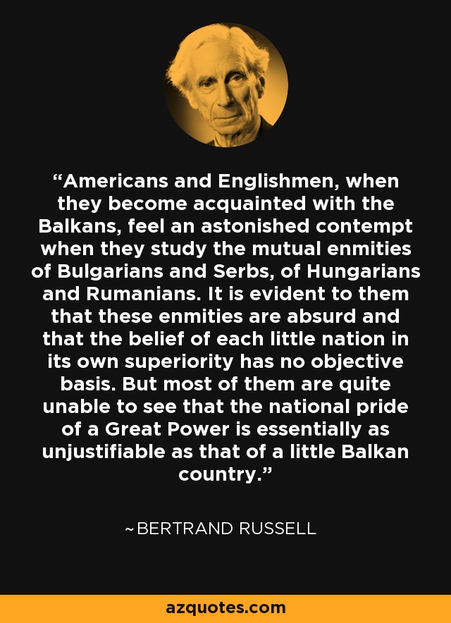 Americans and Englishmen, when they become acquainted with the Balkans, feel an astonished contempt when they study the mutual enmities of Bulgarians and Serbs, of Hungarians and Rumanians. It is evident to them that these enmities are absurd and that the belief of each little nation in its own superiority has no objective basis. But most of them are quite unable to see that the national pride of a Great Power is essentially as unjustifiable as that of a little Balkan country. - Bertrand Russell