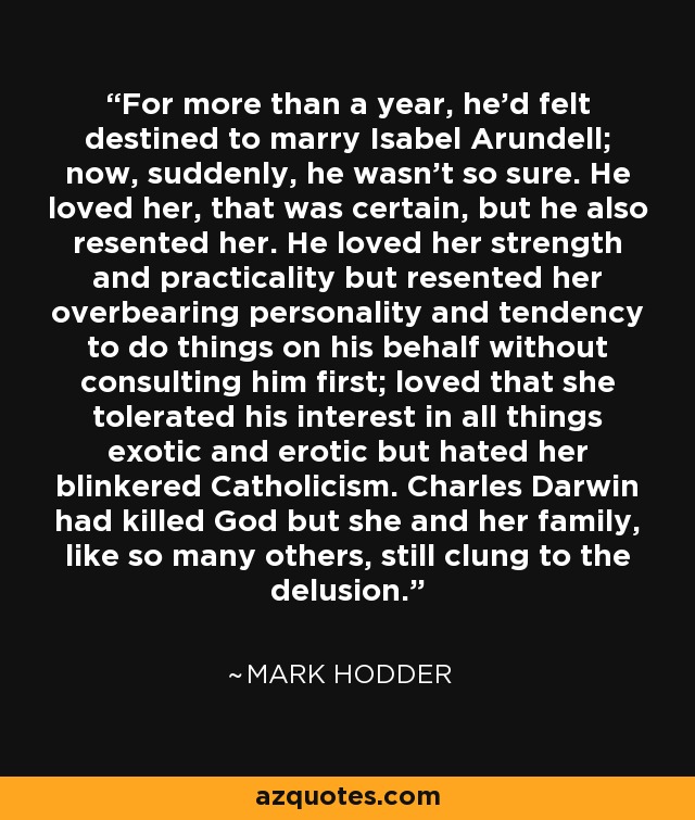 For more than a year, he'd felt destined to marry Isabel Arundell; now, suddenly, he wasn't so sure. He loved her, that was certain, but he also resented her. He loved her strength and practicality but resented her overbearing personality and tendency to do things on his behalf without consulting him first; loved that she tolerated his interest in all things exotic and erotic but hated her blinkered Catholicism. Charles Darwin had killed God but she and her family, like so many others, still clung to the delusion. - Mark Hodder