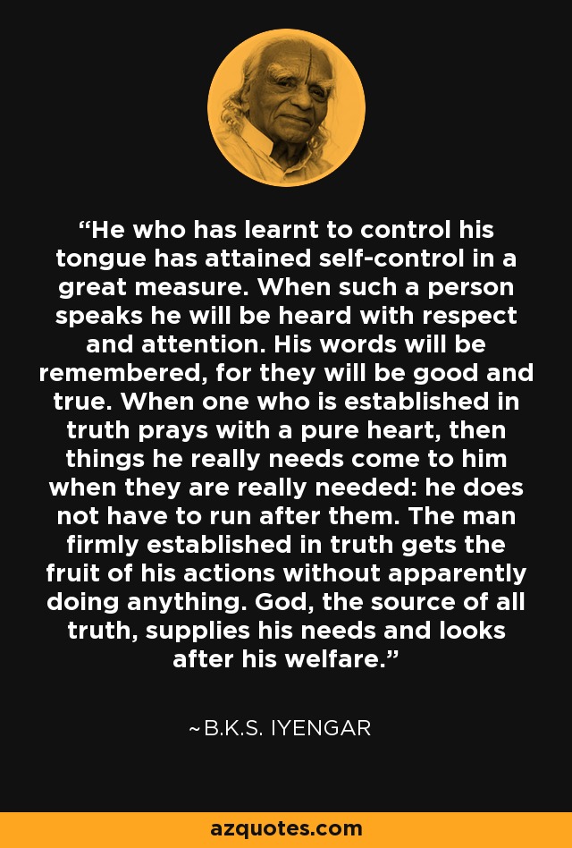 He who has learnt to control his tongue has attained self-control in a great measure. When such a person speaks he will be heard with respect and attention. His words will be remembered, for they will be good and true. When one who is established in truth prays with a pure heart, then things he really needs come to him when they are really needed: he does not have to run after them. The man firmly established in truth gets the fruit of his actions without apparently doing anything. God, the source of all truth, supplies his needs and looks after his welfare. - B.K.S. Iyengar