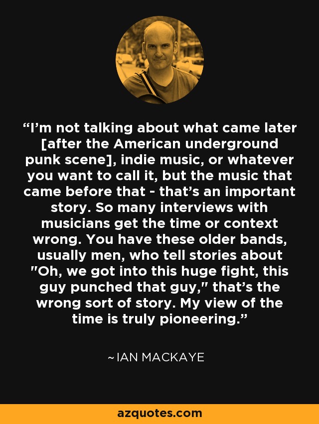 I'm not talking about what came later [after the American underground punk scene], indie music, or whatever you want to call it, but the music that came before that - that's an important story. So many interviews with musicians get the time or context wrong. You have these older bands, usually men, who tell stories about 
