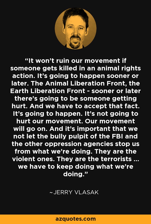 It won't ruin our movement if someone gets killed in an animal rights action. It's going to happen sooner or later. The Animal Liberation Front, the Earth Liberation Front - sooner or later there's going to be someone getting hurt. And we have to accept that fact. It's going to happen. It's not going to hurt our movement. Our movement will go on. And it's important that we not let the bully pulpit of the FBI and the other oppression agencies stop us from what we're doing. They are the violent ones. They are the terrorists ... we have to keep doing what we're doing. - Jerry Vlasak