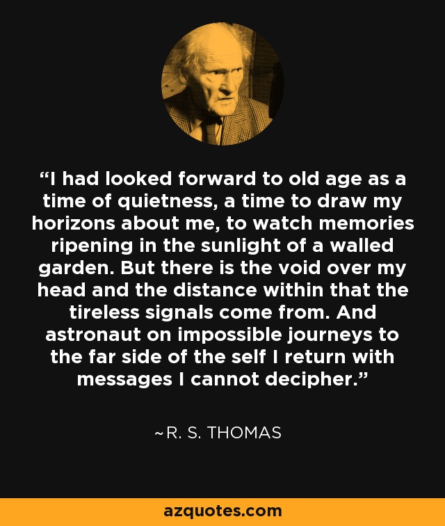 I had looked forward to old age as a time of quietness, a time to draw my horizons about me, to watch memories ripening in the sunlight of a walled garden. But there is the void over my head and the distance within that the tireless signals come from. And astronaut on impossible journeys to the far side of the self I return with messages I cannot decipher. - R. S. Thomas