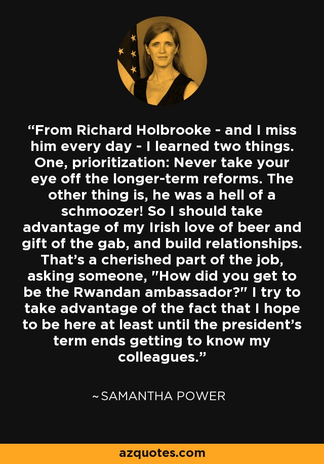 From Richard Holbrooke - and I miss him every day - I learned two things. One, prioritization: Never take your eye off the longer-term reforms. The other thing is, he was a hell of a schmoozer! So I should take advantage of my Irish love of beer and gift of the gab, and build relationships. That's a cherished part of the job, asking someone, 
