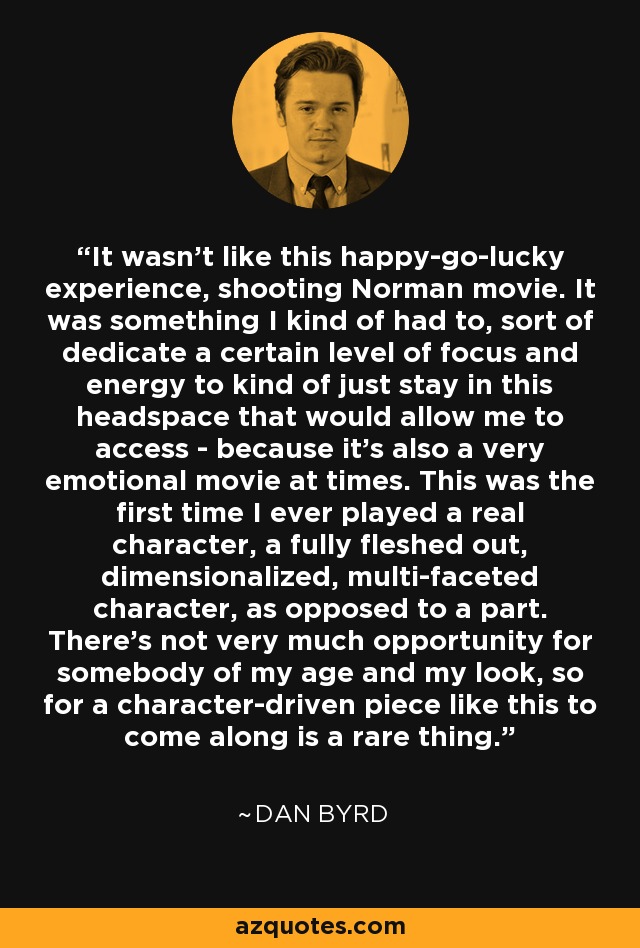 It wasn't like this happy-go-lucky experience, shooting Norman movie. It was something I kind of had to, sort of dedicate a certain level of focus and energy to kind of just stay in this headspace that would allow me to access - because it's also a very emotional movie at times. This was the first time I ever played a real character, a fully fleshed out, dimensionalized, multi-faceted character, as opposed to a part. There's not very much opportunity for somebody of my age and my look, so for a character-driven piece like this to come along is a rare thing. - Dan Byrd