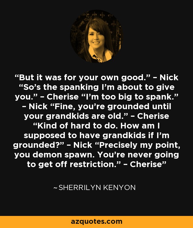 But it was for your own good.” – Nick “So’s the spanking I’m about to give you.” – Cherise “I’m too big to spank.” – Nick “Fine, you’re grounded until your grandkids are old.” – Cherise “Kind of hard to do. How am I supposed to have grandkids if I’m grounded?” – Nick “Precisely my point, you demon spawn. You’re never going to get off restriction.” – Cherise - Sherrilyn Kenyon