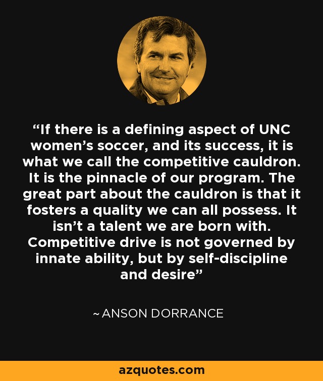 If there is a defining aspect of UNC women's soccer, and its success, it is what we call the competitive cauldron. It is the pinnacle of our program. The great part about the cauldron is that it fosters a quality we can all possess. It isn't a talent we are born with. Competitive drive is not governed by innate ability, but by self-discipline and desire - Anson Dorrance