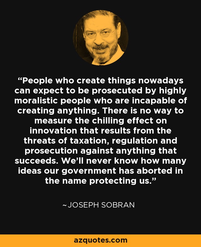 People who create things nowadays can expect to be prosecuted by highly moralistic people who are incapable of creating anything. There is no way to measure the chilling effect on innovation that results from the threats of taxation, regulation and prosecution against anything that succeeds. We'll never know how many ideas our government has aborted in the name protecting us. - Joseph Sobran