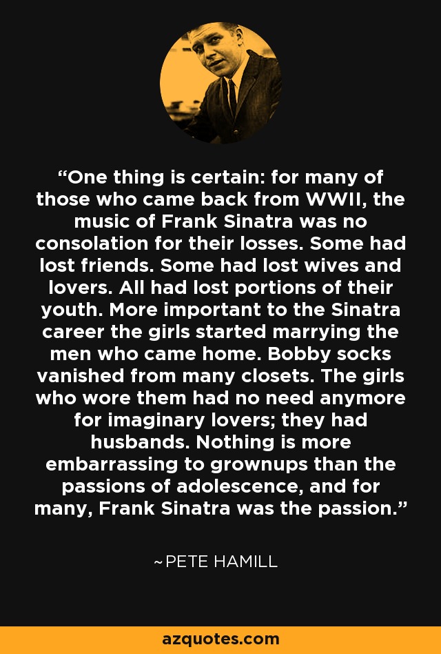 One thing is certain: for many of those who came back from WWII, the music of Frank Sinatra was no consolation for their losses. Some had lost friends. Some had lost wives and lovers. All had lost portions of their youth. More important to the Sinatra career the girls started marrying the men who came home. Bobby socks vanished from many closets. The girls who wore them had no need anymore for imaginary lovers; they had husbands. Nothing is more embarrassing to grownups than the passions of adolescence, and for many, Frank Sinatra was the passion. - Pete Hamill