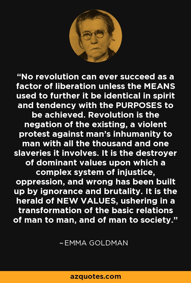 No revolution can ever succeed as a factor of liberation unless the MEANS used to further it be identical in spirit and tendency with the PURPOSES to be achieved. Revolution is the negation of the existing, a violent protest against man's inhumanity to man with all the thousand and one slaveries it involves. It is the destroyer of dominant values upon which a complex system of injustice, oppression, and wrong has been built up by ignorance and brutality. It is the herald of NEW VALUES, ushering in a transformation of the basic relations of man to man, and of man to society. - Emma Goldman