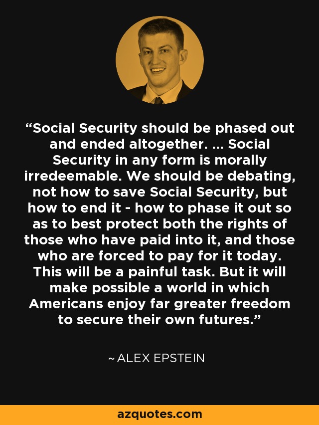 Social Security should be phased out and ended altogether. ... Social Security in any form is morally irredeemable. We should be debating, not how to save Social Security, but how to end it - how to phase it out so as to best protect both the rights of those who have paid into it, and those who are forced to pay for it today. This will be a painful task. But it will make possible a world in which Americans enjoy far greater freedom to secure their own futures. - Alex Epstein