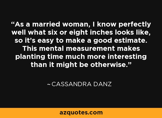 As a married woman, I know perfectly well what six or eight inches looks like, so it's easy to make a good estimate. This mental measurement makes planting time much more interesting than it might be otherwise. - Cassandra Danz
