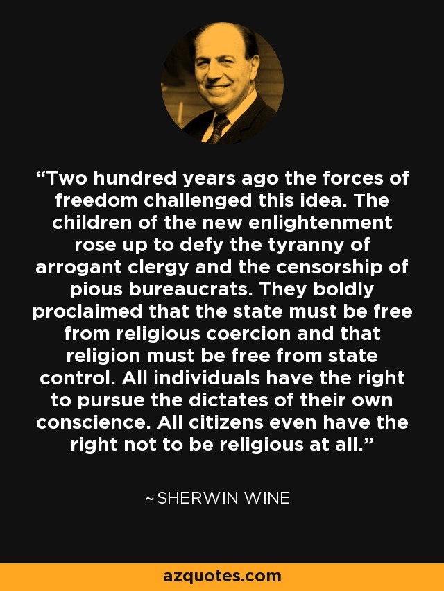 Two hundred years ago the forces of freedom challenged this idea. The children of the new enlightenment rose up to defy the tyranny of arrogant clergy and the censorship of pious bureaucrats. They boldly proclaimed that the state must be free from religious coercion and that religion must be free from state control. All individuals have the right to pursue the dictates of their own conscience. All citizens even have the right not to be religious at all. - Sherwin Wine