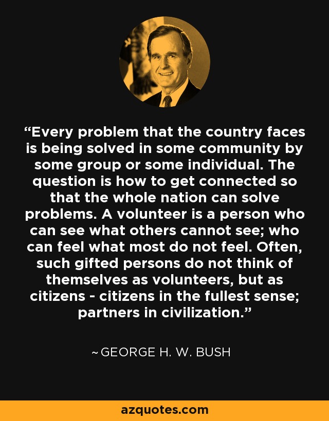 Every problem that the country faces is being solved in some community by some group or some individual. The question is how to get connected so that the whole nation can solve problems. A volunteer is a person who can see what others cannot see; who can feel what most do not feel. Often, such gifted persons do not think of themselves as volunteers, but as citizens - citizens in the fullest sense; partners in civilization. - George H. W. Bush