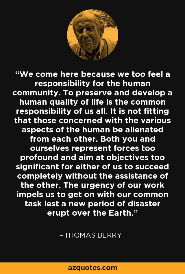 We come here because we too feel a responsibility for the human community. To preserve and develop a human quality of life is the common responsibility of us all. It is not fitting that those concerned with the various aspects of the human be alienated from each other. Both you and ourselves represent forces too profound and aim at objectives too significant for either of us to succeed completely without the assistance of the other. The urgency of our work impels us to get on with our common task lest a new period of disaster erupt over the Earth. - Thomas Berry