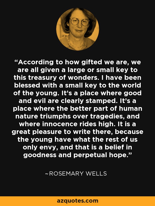 According to how gifted we are, we are all given a large or small key to this treasury of wonders. I have been blessed with a small key to the world of the young. It's a place where good and evil are clearly stamped. It's a place where the better part of human nature triumphs over tragedies, and where innocence rides high. It is a great pleasure to write there, because the young have what the rest of us only envy, and that is a belief in goodness and perpetual hope. - Rosemary Wells