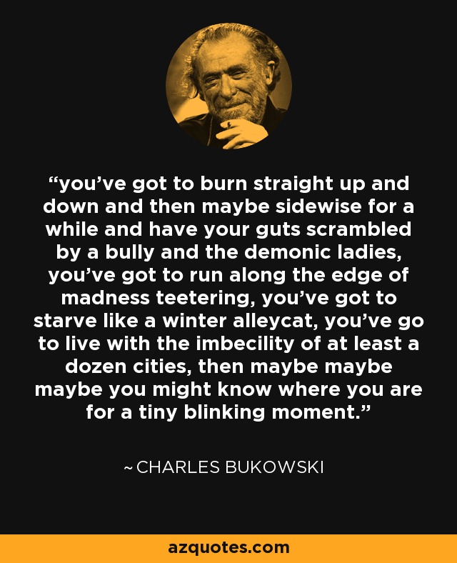 you've got to burn straight up and down and then maybe sidewise for a while and have your guts scrambled by a bully and the demonic ladies, you've got to run along the edge of madness teetering, you've got to starve like a winter alleycat, you've go to live with the imbecility of at least a dozen cities, then maybe maybe maybe you might know where you are for a tiny blinking moment. - Charles Bukowski
