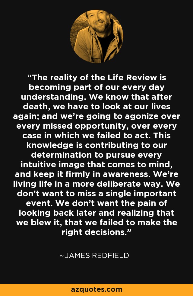 The reality of the Life Review is becoming part of our every day understanding. We know that after death, we have to look at our lives again; and we’re going to agonize over every missed opportunity, over every case in which we failed to act. This knowledge is contributing to our determination to pursue every intuitive image that comes to mind, and keep it firmly in awareness. We’re living life in a more deliberate way. We don’t want to miss a single important event. We don’t want the pain of looking back later and realizing that we blew it, that we failed to make the right decisions. - James Redfield