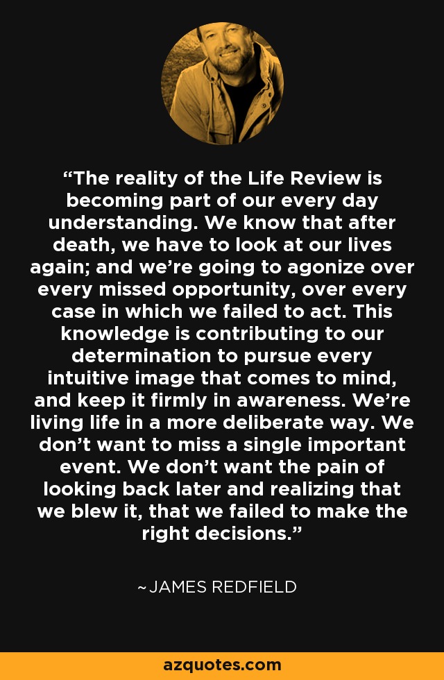 The reality of the Life Review is becoming part of our every day understanding. We know that after death, we have to look at our lives again; and we’re going to agonize over every missed opportunity, over every case in which we failed to act. This knowledge is contributing to our determination to pursue every intuitive image that comes to mind, and keep it firmly in awareness. We’re living life in a more deliberate way. We don’t want to miss a single important event. We don’t want the pain of looking back later and realizing that we blew it, that we failed to make the right decisions. - James Redfield