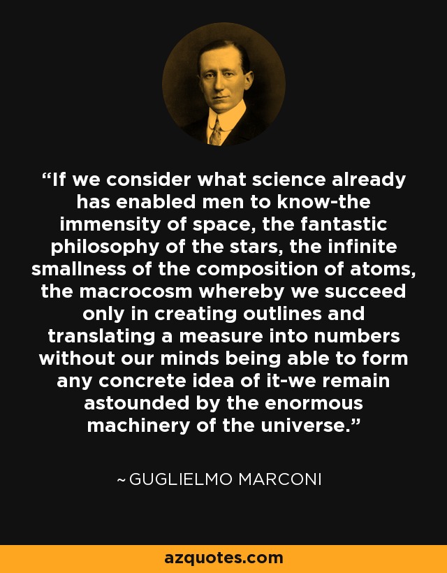 If we consider what science already has enabled men to know-the immensity of space, the fantastic philosophy of the stars, the infinite smallness of the composition of atoms, the macrocosm whereby we succeed only in creating outlines and translating a measure into numbers without our minds being able to form any concrete idea of it-we remain astounded by the enormous machinery of the universe. - Guglielmo Marconi