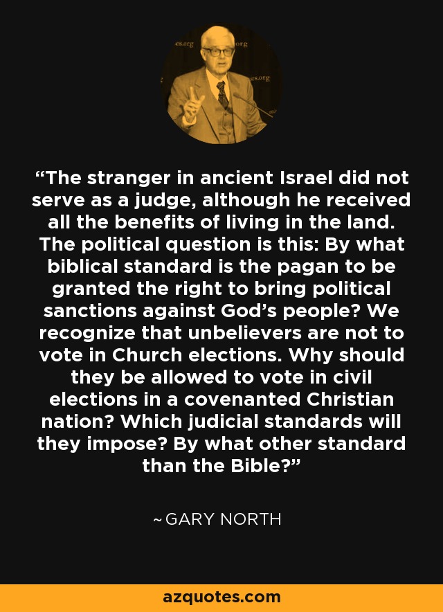 The stranger in ancient Israel did not serve as a judge, although he received all the benefits of living in the land. The political question is this: By what biblical standard is the pagan to be granted the right to bring political sanctions against God's people? We recognize that unbelievers are not to vote in Church elections. Why should they be allowed to vote in civil elections in a covenanted Christian nation? Which judicial standards will they impose? By what other standard than the Bible? - Gary North