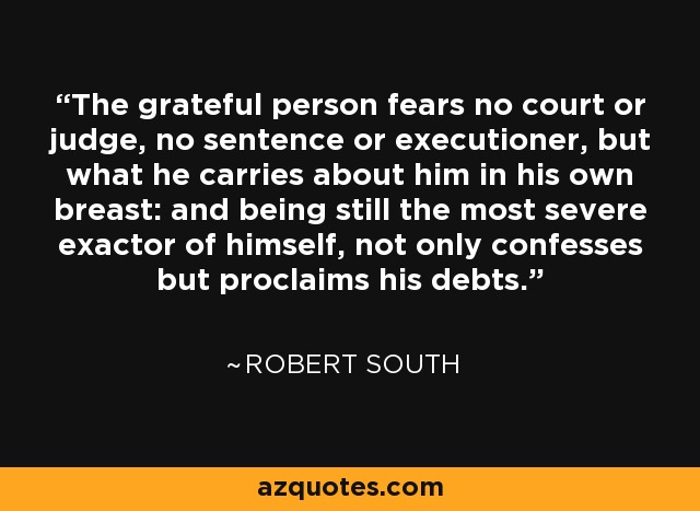 The grateful person fears no court or judge, no sentence or executioner, but what he carries about him in his own breast: and being still the most severe exactor of himself, not only confesses but proclaims his debts. - Robert South