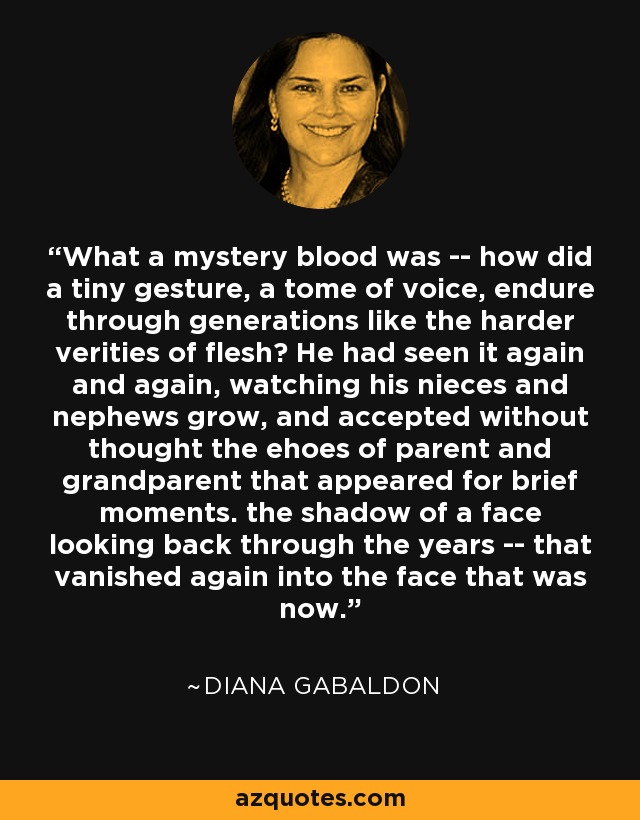 What a mystery blood was -- how did a tiny gesture, a tome of voice, endure through generations like the harder verities of flesh? He had seen it again and again, watching his nieces and nephews grow, and accepted without thought the ehoes of parent and grandparent that appeared for brief moments. the shadow of a face looking back through the years -- that vanished again into the face that was now. - Diana Gabaldon