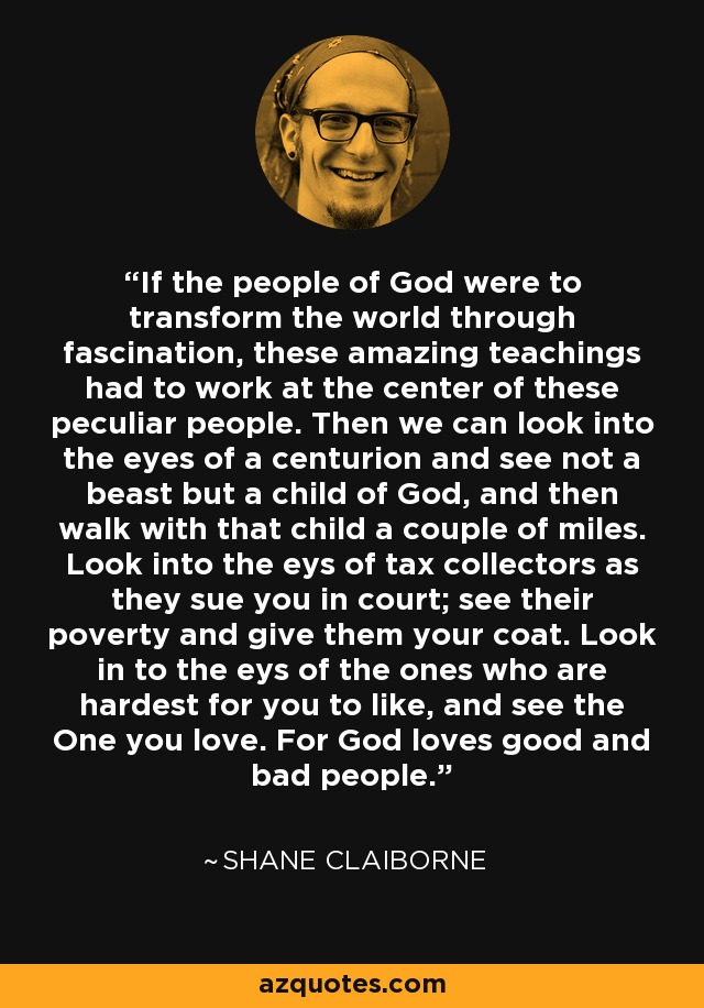 If the people of God were to transform the world through fascination, these amazing teachings had to work at the center of these peculiar people. Then we can look into the eyes of a centurion and see not a beast but a child of God, and then walk with that child a couple of miles. Look into the eys of tax collectors as they sue you in court; see their poverty and give them your coat. Look in to the eys of the ones who are hardest for you to like, and see the One you love. For God loves good and bad people. - Shane Claiborne