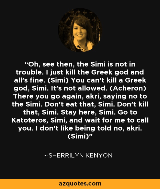 Oh, see then, the Simi is not in trouble. I just kill the Greek god and all’s fine. (Simi) You can’t kill a Greek god, Simi. It’s not allowed. (Acheron) There you go again, akri, saying no to the Simi. Don’t eat that, Simi. Don’t kill that, Simi. Stay here, Simi. Go to Katoteros, Simi, and wait for me to call you. I don’t like being told no, akri. (Simi) - Sherrilyn Kenyon