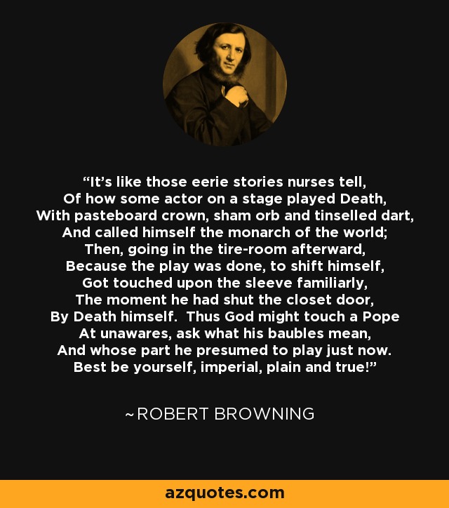 It's like those eerie stories nurses tell, Of how some actor on a stage played Death, With pasteboard crown, sham orb and tinselled dart, And called himself the monarch of the world; Then, going in the tire-room afterward, Because the play was done, to shift himself, Got touched upon the sleeve familiarly, The moment he had shut the closet door, By Death himself. Thus God might touch a Pope At unawares, ask what his baubles mean, And whose part he presumed to play just now. Best be yourself, imperial, plain and true! - Robert Browning