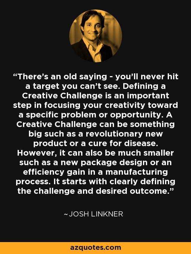 There's an old saying - you'll never hit a target you can't see. Defining a Creative Challenge is an important step in focusing your creativity toward a specific problem or opportunity. A Creative Challenge can be something big such as a revolutionary new product or a cure for disease. However, it can also be much smaller such as a new package design or an efficiency gain in a manufacturing process. It starts with clearly defining the challenge and desired outcome. - Josh Linkner