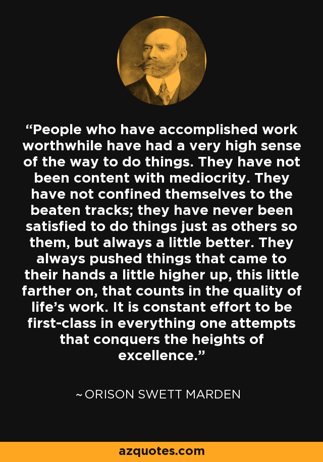 People who have accomplished work worthwhile have had a very high sense of the way to do things. They have not been content with mediocrity. They have not confined themselves to the beaten tracks; they have never been satisfied to do things just as others so them, but always a little better. They always pushed things that came to their hands a little higher up, this little farther on, that counts in the quality of life's work. It is constant effort to be first-class in everything one attempts that conquers the heights of excellence. - Orison Swett Marden