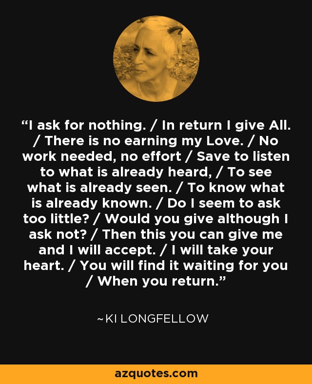 I ask for nothing. / In return I give All. / There is no earning my Love. / No work needed, no effort / Save to listen to what is already heard, / To see what is already seen. / To know what is already known. / Do I seem to ask too little? / Would you give although I ask not? / Then this you can give me and I will accept. / I will take your heart. / You will find it waiting for you / When you return. - Ki Longfellow