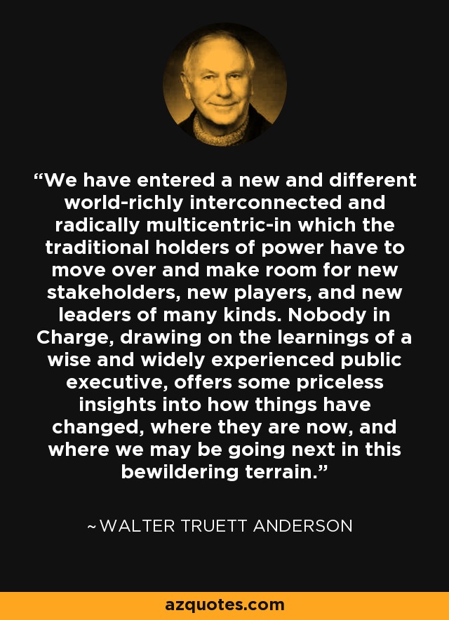 We have entered a new and different world-richly interconnected and radically multicentric-in which the traditional holders of power have to move over and make room for new stakeholders, new players, and new leaders of many kinds. Nobody in Charge, drawing on the learnings of a wise and widely experienced public executive, offers some priceless insights into how things have changed, where they are now, and where we may be going next in this bewildering terrain. - Walter Truett Anderson